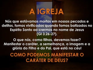 A IGREJA
 Nós que estávamos mortos em nossos pecados e
delitos, fomos vivificados quando fomos batizados no
     Espírito Santo ao crermos no nome de Jesus
                       (Gl 3.26-27).
      O que nós, como filhos, devemos fazer?
 Manifestar o caráter, a semelhança, a imagem e a
     glória do Filho e do Pai, que está no céu!
    COMO PODEMOS MANIFESTAR O
        CARÁTER DE DEUS?
 