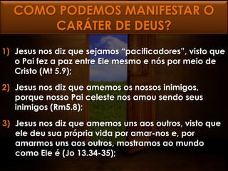 COMO PODEMOS MANIFESTAR O
      CARÁTER DE DEUS?
1) Jesus nos diz que sejamos “pacificadores”, visto que
   o Pai fez a paz entre Ele mesmo e nós por meio de
   Cristo (Mt 5.9);
2) Jesus nos diz que amemos os nossos inimigos,
   porque nosso Pai celeste nos amou sendo seus
   inimigos (Rm5.8);
3) Jesus nos diz que amemos uns aos outros, visto que
   ele deu sua própria vida por amar-nos e, por
   amarmos uns aos outros, mostramos ao mundo
   como Ele é (Jo 13.34-35);
 
