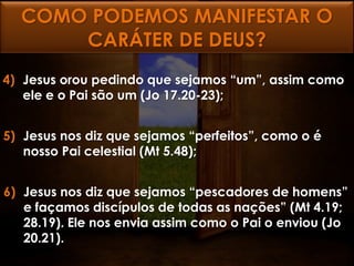 COMO PODEMOS MANIFESTAR O
      CARÁTER DE DEUS?
4) Jesus orou pedindo que sejamos “um”, assim como
   ele e o Pai são um (Jo 17.20-23);


5) Jesus nos diz que sejamos “perfeitos”, como o é
   nosso Pai celestial (Mt 5.48);


6) Jesus nos diz que sejamos “pescadores de homens”
   e façamos discípulos de todas as nações” (Mt 4.19;
   28.19). Ele nos envia assim como o Pai o enviou (Jo
   20.21).
 