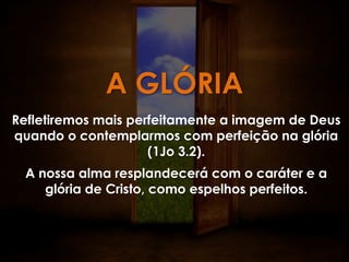 A GLÓRIA
Refletiremos mais perfeitamente a imagem de Deus
quando o contemplarmos com perfeição na glória
                     (1Jo 3.2).
 A nossa alma resplandecerá com o caráter e a
    glória de Cristo, como espelhos perfeitos.
 