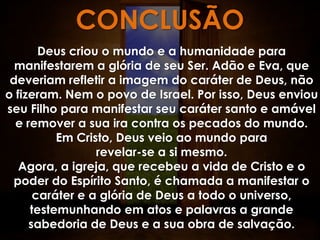 CONCLUSÃO
       Deus criou o mundo e a humanidade para
  manifestarem a glória de seu Ser. Adão e Eva, que
 deveriam refletir a imagem do caráter de Deus, não
o fizeram. Nem o povo de Israel. Por isso, Deus enviou
seu Filho para manifestar seu caráter santo e amável
  e remover a sua ira contra os pecados do mundo.
          Em Cristo, Deus veio ao mundo para
                 revelar-se a si mesmo.
   Agora, a igreja, que recebeu a vida de Cristo e o
 poder do Espírito Santo, é chamada a manifestar o
      caráter e a glória de Deus a todo o universo,
     testemunhando em atos e palavras a grande
     sabedoria de Deus e a sua obra de salvação.
 