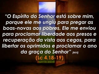 “O Espírito do Senhor está sobre mim,
  porque ele me ungiu para pregar as
 boas-novas aos pobres. Ele me enviou
para proclamar liberdade aos presos e
 recuperação da vista aos cegos, para
libertar os oprimidos e proclamar o ano
         da graça do Senhor” [NVI]
                (Lc 4.18-19)
 