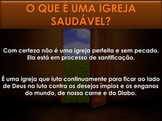 O QUE É UMA IGREJA
            SAUDÁVEL?

Com certeza não é uma igreja perfeita e sem pecado.
       Ela está em processo de santificação.


É uma igreja que luta continuamente para ficar ao lado
de Deus na luta contra os desejos ímpios e os enganos
        do mundo, de nossa carne e do Diabo.
 