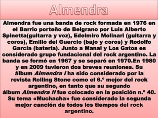 Almendra fue una banda de rock formada en 1976 en
el Barrio porteño de Belgrano por Luis Alberto
Spinetta(guitarra y voz), Edelmiro Molinari (guitarra y
coros), Emilio del Guercio (bajo y coros) y Rodolfo
García (batería). Junto a Manal y Los Gatos es
considerado grupo fundacional del rock argentino. La
banda se formó en 1967 y se separó en 1970.En 1980
y en 2009 tuvieron dos breves reuniones. Su
álbum Almendra I ha sido considerado por la
revista Rolling Stone como el 6.º mejor del rock
argentino, en tanto que su segundo
álbum Almendra II fue colocado en la posición n.º 40.
Su tema «Muchacha» fue considerado la segunda
mejor canción de todos los tiempos del rock
argentino.
 