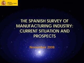 SUBDIRECCIÓN GENERAL DE ESTUDIOS Y
                     PLANES DE ACTUACIÓN




 THE SPANISH SURVEY OF
MANUFACTURING INDUSTRY:
 CURRENT SITUATION AND
       PROSPECTS

     November 2008
 