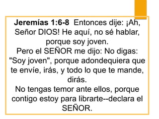 Jeremías 1:6-8 Entonces dije: ¡Ah,
Señor DIOS! He aquí, no sé hablar,
porque soy joven.
Pero el SEÑOR me dijo: No digas:
"Soy joven", porque adondequiera que
te envíe, irás, y todo lo que te mande,
dirás.
No tengas temor ante ellos, porque
contigo estoy para librarte--declara el
SEÑOR.
 