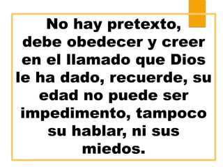No hay pretexto,
debe obedecer y creer
en el llamado que Dios
le ha dado, recuerde, su
edad no puede ser
impedimento, tampoco
su hablar, ni sus
miedos.
 