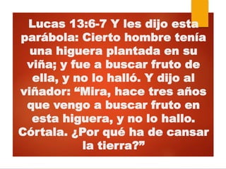 Lucas 13:6-7 Y les dijo esta
parábola: Cierto hombre tenía
una higuera plantada en su
viña; y fue a buscar fruto de
ella, y no lo halló. Y dijo al
viñador: “Mira, hace tres años
que vengo a buscar fruto en
esta higuera, y no lo hallo.
Córtala. ¿Por qué ha de cansar
la tierra?”
 