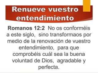 Romanos 12:2 No os conforméis
a este siglo, sino transformaos por
medio de la renovación de vuestro
entendimiento, para que
comprobéis cuál sea la buena
voluntad de Dios, agradable y
perfecta.
 