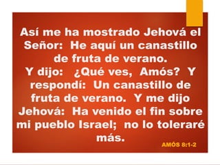 Así me ha mostrado Jehová el
Señor: He aquí un canastillo
de fruta de verano.
Y dijo: ¿Qué ves, Amós? Y
respondí: Un canastillo de
fruta de verano. Y me dijo
Jehová: Ha venido el fin sobre
mi pueblo Israel; no lo toleraré
más. AMÓS 8:1-2
 