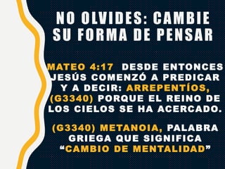 NO OLVIDES: CAMBIE
SU FORMA DE PENSAR
MATEO 4:17 DESDE ENTONCES
JESÚS COMENZÓ A PREDICAR
Y A DECIR: ARREPENTÍOS,
(G3340) PORQUE EL REINO DE
LOS CIELOS SE HA ACERCADO.
(G3340) METANOIA, PALABRA
GRIEGA QUE SIGNIFICA
“CAMBIO DE MENTALIDAD”
 
