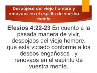 Despójese del viejo hombre y
renovaos en el espíritu de vuestra
mente
Efesios 4:22-23 En cuanto a la
pasada manera de vivir,
despojaos del viejo hombre,
que está viciado conforme a los
deseos engañosos , y
renovaos en el espíritu de
vuestra mente.
 
