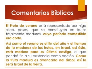 Comentarios Bíblicos
El Fruto de verano está representado por higo
seco, pasas, que se constituyen en frutos
totalmente maduros, cuyo período comestible
era corto.
Así como el verano es el fin del año y el tiempo
de la madurez de las frutas, en Israel, así éste,
está maduro para su último castigo, el que
pondrá fin a su existencia como nación. Como
la fruta madura es arrancada del árbol, así lo
será Israel de la tierra.
 