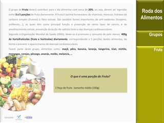 O grupo da Fruta deverá contribuir para o dia alimentar com cerca de 20%, ou seja, devem ser ingeridas
entre 3 a 5 porções de fruta diariamente. A fruta é óptima fornecedora de vitaminas, minerais, hidratos de
carbono simples (frutose) e fibra solúvel. São também fontes importantes de anti-oxidantes (licopeno,
polifenóis,...), os quais têm como principal função a prevenção de vários tipos de cancro, e do
envelhecimento celular, prevenção da acção de radicais livres e das doenças cardiovasculares.
Segundo a Organização Mundial de Saúde (OMS), dever-se-á promover o consumo de pelo menos 400g
de hortofrutícolas (fruta e hortícolas) diariamente, correspondendo a 5 porções destes alimentos, de
forma a prevenir o aparecimento de doenças cardiovasculares.
Fazem parte deste grupo, alimentos como: maçã, pêra, banana, laranja, tangerina, kiwi, mirtilo,
morangos, cerejas, pêssego, ananás, melão, melancia, …
Roda dos
Alimentos
Grupos
Fruta
O que é uma porção de Fruta?
1 Peça de fruta - tamanho médio (160g)
 