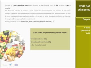 O grupo da Carne, pescado e ovos deverá fornecer ao dia alimentar cerca de 5%, ou seja, 1,5 a 4,5
porções.
Não fornecem hidratos de carbono, sendo constituídos essencialmente por proteína de alto valor
biológico e gordura, principalmente saturada no caso da carne vermelha e ovos, monoinsaturada no caso
da carne branca e polinsaturada (ácidos gordos n-3) no caso do peixe. São excelentes fontes de vitaminas
do complexo B, ferro, zinco, fósforo e vitamina D.
Fazem parte deste grupo: carne, ovos, peixe e pescado (marisco, moluscos,…)
Roda dos
Alimentos
Grupos
Carne,
pescado e
ovosO que é uma porção de Carne, pescado e ovos?
Carnes/pescado crus (30g)
Carnes/pescado cozinhados (25g)
1 Ovo - tamanho médio)
 