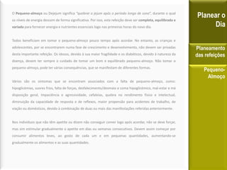 O Pequeno-almoço ou Dejejum significa “quebrar o jejum após o período longo de sono”, durante o qual
os níveis de energia descem de forma significativa. Por isso, esta refeição deve ser completa, equilibrada e
variada para fornecer energia e nutrientes essenciais logo nas primeiras horas do novo dia.
Todos beneficiam em tomar o pequeno-almoço pouco tempo após acordar. No entanto, as crianças e
adolescentes, por se encontrarem numa fase de crescimento e desenvolvimento, não devem ser privadas
desta importante refeição. Os idosos, devido à sua maior fragilidade e os diabéticos, devido à natureza da
doença, devem ter sempre o cuidado de tomar um bom e equilibrado pequeno-almoço. Não tomar o
pequeno-almoço, pode ter várias consequências, que se manifestam de diferentes formas.
Vários são os sintomas que se encontram associados com a falta de pequeno-almoço, como:
hipoglicémias, suores frios, falta de forças, desfalecimento/desmaio e coma hipoglicémico, mal-estar e má
disposição geral, Impaciência e agressividade, cefaleias, quebra no rendimento físico e intelectual,
diminuição da capacidade de resposta e de reflexos, maior propensão para acidentes de trabalho, de
viação ou domésticos, devido à combinação de duas ou mais das manifestações referidas anteriormente.
Nos indivíduos que não têm apetite ou dizem não conseguir comer logo após acordar, não se deve forçar,
mas sim estimular gradualmente o apetite em dias ou semanas consecutivos. Devem assim começar por
consumir alimentos leves, ao gosto de cada um e em pequenas quantidades, aumentando-se
gradualmente os alimentos e as suas quantidades.
Planear o
Dia
Planeamento
das refeições
Pequeno-
Almoço
 