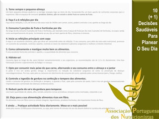 1. Tome sempre o pequeno-almoço
Um bom pequeno-almoço ajudá-lo-á a carregar energias logo ao inicio do dia, fornecendo-lhe um bom aporte de nutrientes essenciais para o
organismo. Não se esqueça de consumir produtos lácteos, pão ou cereais e ainda fruta ou sumos de fruta.
2. Faça 5 a 6 refeições por dia
Faça várias refeições, 5 a 6, de forma a não estar mais de 3h30m sem comer, assim, poderá controlar o seu apetite ao longo do dia.
3. Consuma 5 porções de fruta e hortícolas por dia
Ao longo do dia consuma 5 porções de fruta e hortícolas, por exemplo coma 3 peças de fruta por dia mais 2 porções de hortícolas, na sopa e ainda
como acompanhamento do prato. Incremente ao seu dia um bom aporte de fibra, vitaminas e minerais
4. Inicie as refeições principais com sopa
A sopa é um excelente alimento, pelo que deve ser consumido antes da refeição. O seu consumo, para além da mais-valia nutricional, promove
um aumento da saciedade, controla o apetite, controla os níveis de colesterol e glicemia sanguíneos e melhora o trânsito intestinal.
5. Coma calmamente e mastigue muito bem os alimentos.
É uma excelente forma de controlar o apetite, e a quantidade de alimentos que consome.
6. Hidrate-se!
Consuma água ao longo do dia, para hidratar convenientemente o seu organismo, as recomendações são de 1,5 a 3L diariamente. Uma boa
hidratação previne o aparecimento da fadiga e o cansaço.
7. Opte por consumir mais peixe do que carne, alternando o seu consumo entre o almoço e o jantar
O peixe é rico em ácidos gordos ómega 3, importantes na redução do colesterol sanguíneo tal como na prevenção de doenças
neurodegenerativas. Por isso, opte pelo eu consumo em detrimento do consumo de carne, optando pelas carnes brancas (peru, frango, coelho).
8. Controle a ingestão de gordura na confecção e tempero dos alimentos.
Limite o consumo de gordura na confecção e tempero, e quando o fizer, opte pelo consumo de azeite. Este é rico em gordura monoinsaturada
importante para a prevenção das doenças cardiovasculares.
9. Reduzir parte do sal e da gordura para temperar.
Use maior quantidade de cebola, alho, tomate, pimento e ervas aromáticas, tempere como marinadas, reduzindo o sal.
10. Eleja para a sua alimentação alimentos ricos em fibra.
Os alimentos ricos em fibra como os cereais integrais, leguminosas, produtos hortícolas, são importantes fontes de fibra.
E ainda: … Pratique actividade física diariamente. Mexa-se o mais possível
Ande pelo menos 10.000 passos diariamente, ou seja, pelo menos 45 minutos do seu dia deverá dedicá-lo à prática de actividade física.
10
(+ 1)
Decisões
Saudáveis
Para
Planear
O Seu Dia
 