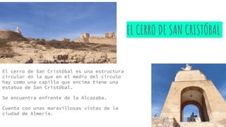 EL CERRO DE SAN CRISTÓBAL
El cerro de San Cristóbal es una estructura
circular en la que en el medio del círculo
hay como una capilla que encima tiene una
estatua de San Cristóbal.
Se encuentra enfrente de la Alcazaba.
Cuenta con unas maravillosas vistas de la
ciudad de Almería.
 