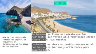 Carboneras se llama asi pùesto que los
habitantes que vivían allí fabricaban carbon
natural con sus maderas.
Carboneras es ahora un pueblo costero en el
que hay mucho turismo y actividades para
pasarlo bien.
carboneras
Una de las playas más
famosas de España, se
encuentra en
Carboneras, es la playa
de Los Muertos.
 