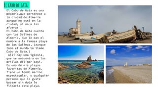 El cabo de gata
El Cabo de Gata es una
pedanía,que pertenece a
la ciudad de Almería
aunque no esté en la
ciudad, si no a las
afueras .
El Cabo de Gata cuenta
con las Salinas de
Almería, que le dan el
nombre a la famosa playa
de las Salinas, (aunque
todo el mundo la llame
Cabo de Gata.)
Allí hay una iglesia,
que se encuentra en las
orillas del mar casi.
Es una de mis playas
favoritas de Almería.
Tiene un fondo marino
espectacular, y cualquier
persona que le guste
bucear sin duda le
fliparia esta playa.
 