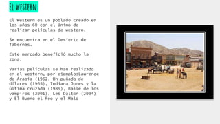 El western
El Western es un poblado creado en
los años 60 con el ánimo de
realizar películas de western.
Se encuentra en el Desierto de
Tabernas.
Este mercado benefició mucho la
zona.
Varias películas se han realizado
en el western, por ejemplo:Lawrence
de Arabia (1962, Un puñado de
dólares (1965), Indiana Jones y la
última cruzada (1989), Baile de los
vampiros (2001), Les Dalton (2004)
y El Bueno el Feo y el Malo
 
