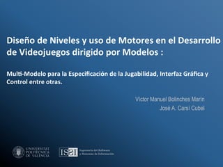 Diseño	
  de	
  Niveles	
  y	
  uso	
  de	
  Motores	
  en	
  el	
  Desarrollo	
  
de	
  Videojuegos	
  dirigido	
  por	
  Modelos	
  :	
  	
  
	
  
Mul8-­‐Modelo	
  para	
  la	
  Especiﬁcación	
  de	
  la	
  Jugabilidad,	
  Interfaz	
  Gráﬁca	
  y	
  
Control	
  entre	
  otras.	
  

                                                                 Víctor Manuel Bolinches Marín
                                                                           José A. Carsí Cubel
 