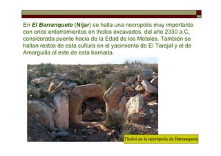 En El Barranquete (Níjar) se halla una necropolis muy importante
con once enterramientos en tholos excavados, del año 2330 a.C,
considerada puente hacia de la Edad de los Metales. También se
hallan restos de esta cultura en el yacimiento de El Tarajal y el de
Amarguilla al este de esta barriada.
Tholoi en la necrópolis de Barranquete
 