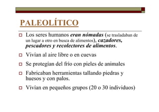 PALEOLÍTICO
Los seres humanos eran nómadas (se trasladaban de
un lugar a otro en busca de alimentos), cazadores,
pescadores y recolectores de alimentos.
Vivían al aire libre o en cuevas
Se protegían del frío con pieles de animales
Fabricaban herramientas tallando piedras y
huesos y con palos.
Vivían en pequeños grupos (20 o 30 individuos)
 