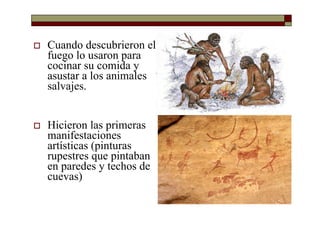 Cuando descubrieron el
fuego lo usaron para
cocinar su comida y
asustar a los animales
salvajes.
Hicieron las primeras
manifestaciones
artísticas (pinturas
rupestres que pintaban
en paredes y techos de
cuevas)
 