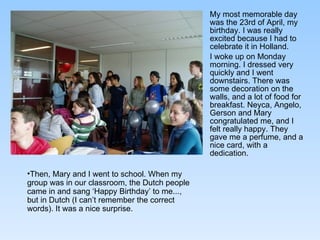 My most memorable day was the 23rd of April, my birthday. I was really excited because I had to celebrate it in Holland.  I woke up on Monday morning. I dressed very quickly and I went downstairs. There was some decoration on the walls, and a lot of food for breakfast. Neyca, Angelo, Gerson and Mary congratulated me, and I felt really happy. They gave me a perfume, and a nice card, with a dedication.  Then, Mary and I went to school. When my group was in our classroom, the Dutch people came in and sang ‘Happy Birthday’ to me..., but in Dutch (I can’t remember the correct words). It was a nice surprise.  
