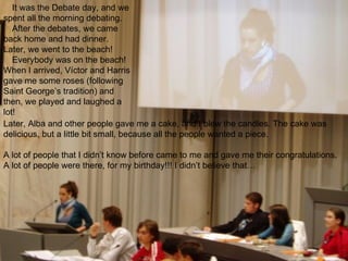 It was the Debate day, and we spent all the morning debating. After the debates, we came back home and had dinner. Later, we went to the beach! Everybody was on the beach! When I arrived, Víctor and Harris gave me some roses (following Saint George’s tradition) and then, we played and laughed a lot!   Later, Alba and other people gave me a cake, and I blew the candles. The cake was delicious, but a little bit small, because all the people wanted a piece.    A lot of people that I didn’t know before came to me and gave me their congratulations. A lot of people were there, for my birthday!!! I didn’t believe that… 