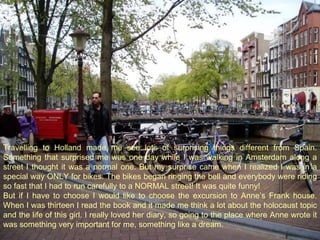 Travelling to Holland made me see lots of surprising things different from Spain. Something that surprised me was one day while I was walking in Amsterdam along a street I thought it was a normal one. But my surprise came when I realized I was in a special way ONLY for bikes. The bikes began ringing the bell and everybody were riding so fast that I had to run carefully to a NORMAL street! It was quite funny! But if I have to choose I would like to choose the excursion to Anne’s Frank house. When I was thirteen I read the book and it made me think a lot about the holocaust topic and the life of this girl. I really loved her diary, so going to the place where Anne wrote it was something very important for me, something like a dream.  