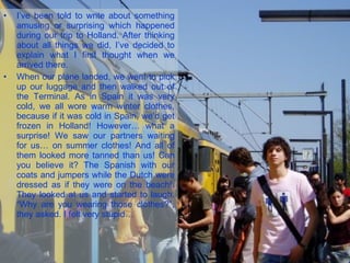 I’ve been told to write about something amusing or surprising which happened during our trip to Holland. After thinking about all things we did, I’ve decided to explain what I first thought when we arrived there. When our plane landed, we went to pick up our luggage and then walked out of the Terminal. As in Spain it was very cold, we all wore warm winter clothes, because if it was cold in Spain, we’d get frozen in Holland! However… what a surprise! We saw our partners waiting for us… on summer clothes! And all of them looked more tanned than us! Can you believe it? The Spanish with our coats and jumpers while the Dutch were dressed as if they were on the beach!. They looked at us and started to laugh. “Why are you wearing those clothes?”, they asked. I felt very stupid… 