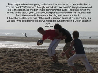 Then they said we were going to the beach in two hours, so we had to hurry. “To the beach?! We haven’t brought our bikini!”. We couldn’t imagine we would go to the beach, so we didn’t have our swimming suits. Therefore, when we arrived at the beach you could recognize perfectly who were the students from Rubí, the ones which were sunbathing with jeans and t-shirts. I think the weather was one of the most surprising things of our exchange. As we said “who could have told us we would be sunbathing on a Dutch beach in April?” Ainhoa 