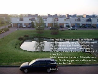 The first day, when I arrived in Holland, a very embarrassing thing happened to me: My partner had just finished to show me her house and my room. Then, I went to the toilet, but when I wanted to come out of it I couldn’t! I didn’t know that the door of the toilet was broken. Finally, my partner and her mother could open the door.   Ariadna 