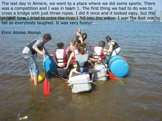 The last day in Almere, we went to a place where we did some sports. There was a competition and I was in team 1. The first thing we had to do was to cross a bridge with just three ropes. I did it once and it looked easy, but the second time I tried to cross the river I fell into the water. I was the first one to fall so everybody laughed. It was very funny!   Enric Alonso Alonso 