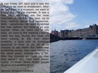 It was Friday 20 th  April and it was the first time we went to Amsterdam. After we had been in a museum, we went in a boat trip into the channels. It was a nice tour. We could see the most important places from the boat. Up to here, nothing special had happened. Well,  sometimes the boat scratched the river bottom, but none of us was injured. When we came out of the boat, we went to the meeting point to catch the bus. During the walk, we were looking at the river when suddenly, a duck with its ducklings appeared in front of us! All of us stopped to see them! But there was something wrong: they were always in the same place, moving only a bit. After few minutes we could see that they weren’t real! They were plastic ducks! Surprise! Some Dutch people stopped and laughed at us…    Gemma Sampons Cardona 