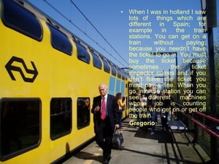 When I was in holland I saw lots of  things which are different in Spain; for example in the train stations. You can get on a train without paying, because you needn’t have the ticket to go in. You must buy the ticket because sometimes the ticket inspector comes and if you don’t have the ticket you must pay a fine. When you go into the station you can see different machines whose job is counting people who get on or get off the train.  Gregorio  