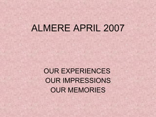 ALMERE APRIL 2007 OUR EXPERIENCES  OUR IMPRESSIONS OUR MEMORIES 