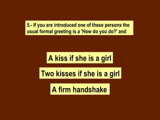 5.- If you are introduced one of these persons the usual formal greeting is a 'How do you do?' and A kiss if she is a girl A firm handshake   Two kisses if she is a girl 
