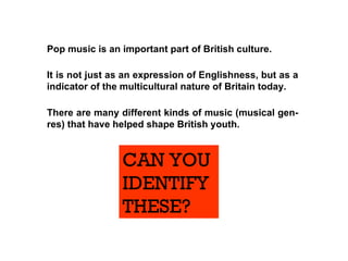 Pop music is an important part of British culture.   There are many different kinds of music (musical gen-res) that have helped shape British youth. It is not just as an expression of Englishness, but as a indicator of the multicultural nature of Britain today.  CAN YOU  IDENTIFY THESE? 