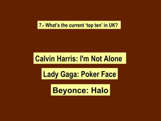 7.- What’s the current ‘top ten’ in UK? Calvin Harris: I'm Not Alone Lady Gaga: Poker Face Beyonce: Halo 
