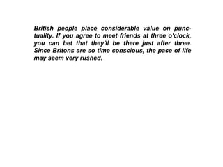 British people place considerable value on punc-tuality. If you agree to meet friends at three o'clock, you can bet that they'll be there just after three. Since Britons are so time conscious, the pace of life may seem very rushed. 