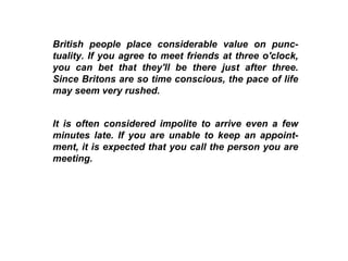 British people place considerable value on punc-tuality. If you agree to meet friends at three o'clock, you can bet that they'll be there just after three. Since Britons are so time conscious, the pace of life may seem very rushed. It is often considered impolite to arrive even a few minutes late. If you are unable to keep an appoint-ment, it is expected that you call the person you are meeting.  