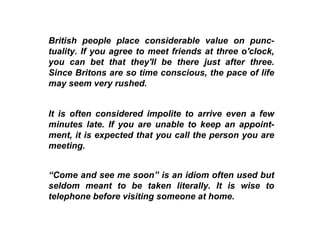 British people place considerable value on punc-tuality. If you agree to meet friends at three o'clock, you can bet that they'll be there just after three. Since Britons are so time conscious, the pace of life may seem very rushed. It is often considered impolite to arrive even a few minutes late. If you are unable to keep an appoint-ment, it is expected that you call the person you are meeting.  “ Come and see me soon” is an idiom often used but seldom meant to be taken literally. It is wise to telephone before visiting someone at home.  