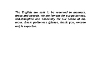 The English are said to be reserved in manners, dress and speech. We are famous for our politeness, self-discipline and especially for our sense of hu-mour. Basic politeness (please, thank you, excuse me) is expected.   