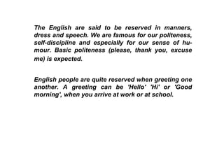 The English are said to be reserved in manners, dress and speech. We are famous for our politeness, self-discipline and especially for our sense of hu-mour. Basic politeness (please, thank you, excuse me) is expected.   English people are quite reserved when greeting one another. A greeting can be 'Hello' 'Hi' or 'Good morning', when you arrive at work or at school.  