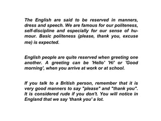 The English are said to be reserved in manners, dress and speech. We are famous for our politeness, self-discipline and especially for our sense of hu-mour. Basic politeness (please, thank you, excuse me) is expected.   English people are quite reserved when greeting one another. A greeting can be 'Hello' 'Hi' or 'Good morning', when you arrive at work or at school.  If you talk to a British person, remember that it is very good manners to say "please" and "thank you". It is considered rude if you don't. You will notice in England that we say 'thank you' a lot.  