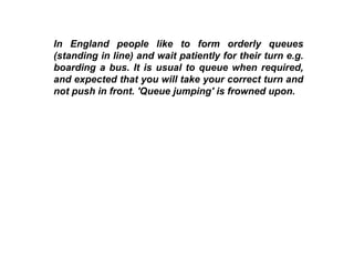 In England people like to form orderly queues (standing in line) and wait patiently for their turn e.g. boarding a bus. It is usual to queue when required, and expected that you will take your correct turn and not push in front. 'Queue jumping' is frowned upon.   