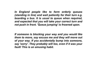In England people like to form orderly queues (standing in line) and wait patiently for their turn e.g. boarding a bus. It is usual to queue when required, and expected that you will take your correct turn and not push in front. 'Queue jumping' is frowned upon.   If someone is blocking your way and you would like them to move, say excuse me and they will move out of your way. If you accidentally bump into someone, say 'sorry'. They probably will too, even if it was your fault! This is an amusing habit.  